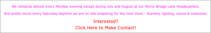 We rehearse almost every Monday evening except during July and August at our Penny Bridge Lane Headquarters.  And pretty much every Saturday daytime we are on site preparing for the next show - Scenery, lighting, sound & costumes.  Interested? Click Here to Make Contact!